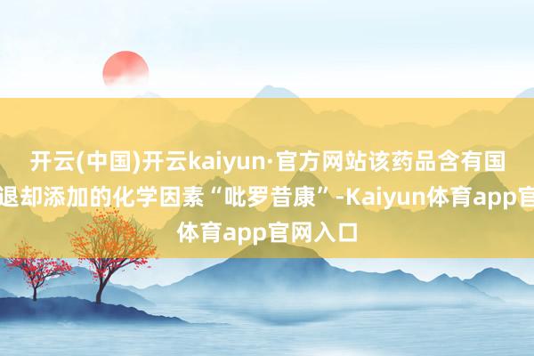开云(中国)开云kaiyun·官方网站该药品含有国度明令退却添加的化学因素“吡罗昔康”-Kaiyun体育app官网入口