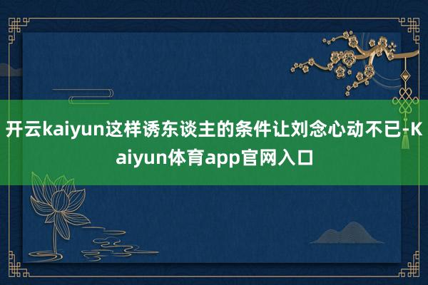 开云kaiyun这样诱东谈主的条件让刘念心动不已-Kaiyun体育app官网入口