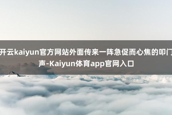 开云kaiyun官方网站外面传来一阵急促而心焦的叩门声-Kaiyun体育app官网入口
