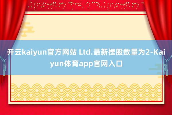 开云kaiyun官方网站 Ltd.最新捏股数量为2-Kaiyun体育app官网入口