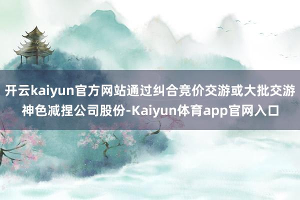 开云kaiyun官方网站通过纠合竞价交游或大批交游神色减捏公司股份-Kaiyun体育app官网入口