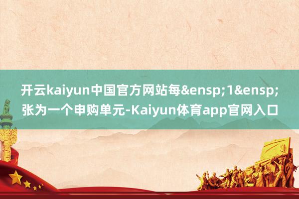 开云kaiyun中国官方网站每&ensp;1&ensp;张为一个申购单元-Kaiyun体育app官网入口