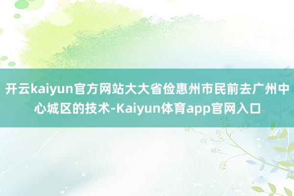 开云kaiyun官方网站大大省俭惠州市民前去广州中心城区的技术-Kaiyun体育app官网入口
