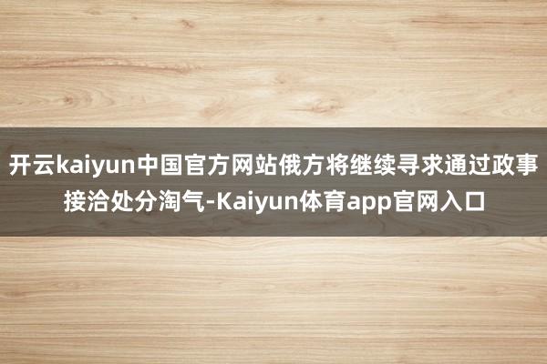 开云kaiyun中国官方网站俄方将继续寻求通过政事接洽处分淘气-Kaiyun体育app官网入口