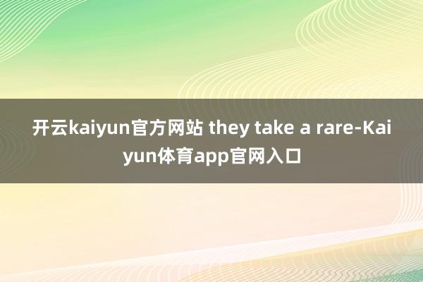 开云kaiyun官方网站 they take a rare-Kaiyun体育app官网入口
