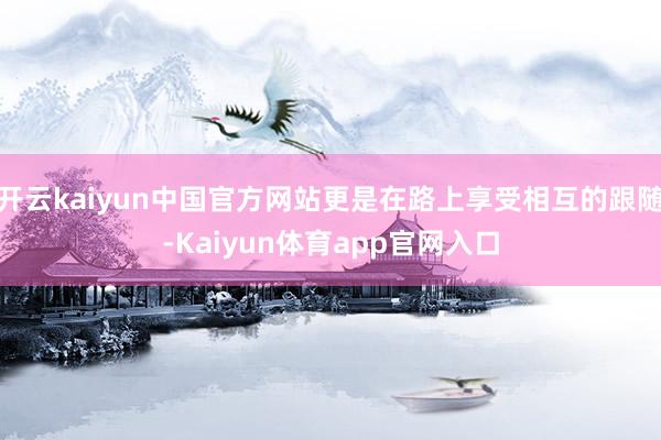 开云kaiyun中国官方网站更是在路上享受相互的跟随-Kaiyun体育app官网入口