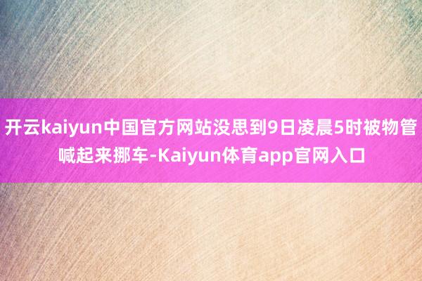 开云kaiyun中国官方网站没思到9日凌晨5时被物管喊起来挪车-Kaiyun体育app官网入口
