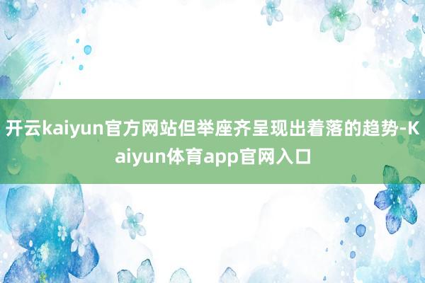 开云kaiyun官方网站但举座齐呈现出着落的趋势-Kaiyun体育app官网入口