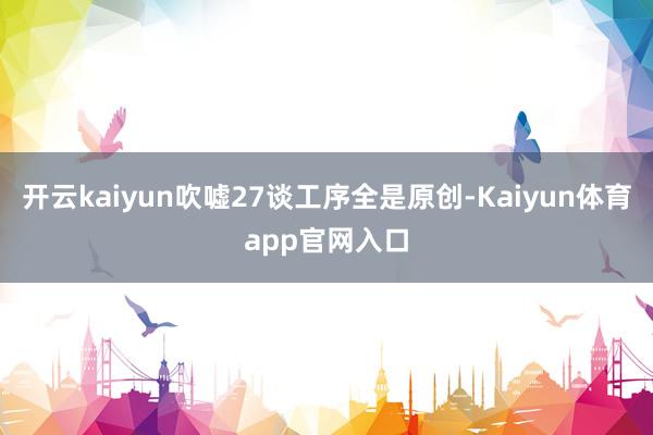 开云kaiyun吹嘘27谈工序全是原创-Kaiyun体育app官网入口
